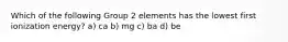 Which of the following Group 2 elements has the lowest first ionization energy? a) ca b) mg c) ba d) be