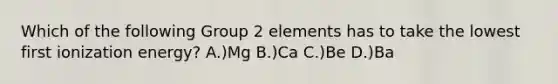 Which of the following Group 2 elements has to take the lowest first ionization energy? A.)Mg B.)Ca C.)Be D.)Ba