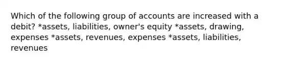 Which of the following group of accounts are increased with a debit? *assets, liabilities, owner's equity *assets, drawing, expenses *assets, revenues, expenses *assets, liabilities, revenues