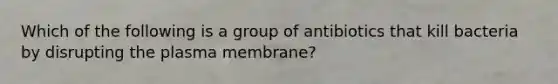 Which of the following is a group of antibiotics that kill bacteria by disrupting the plasma membrane?