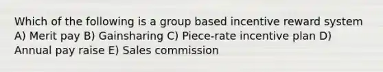 Which of the following is a group based incentive reward system A) Merit pay B) Gainsharing C) Piece-rate incentive plan D) Annual pay raise E) Sales commission