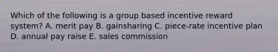 Which of the following is a group based incentive reward system? A. merit pay B. gainsharing C. piece-rate incentive plan D. annual pay raise E. sales commission