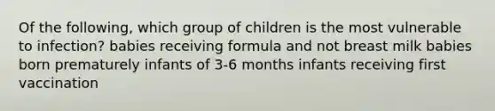 Of the following, which group of children is the most vulnerable to infection? babies receiving formula and not breast milk babies born prematurely infants of 3-6 months infants receiving first vaccination