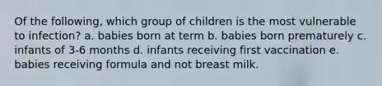 Of the following, which group of children is the most vulnerable to infection? a. babies born at term b. babies born prematurely c. infants of 3-6 months d. infants receiving first vaccination e. babies receiving formula and not breast milk.