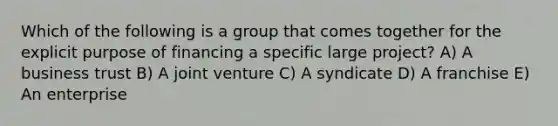 Which of the following is a group that comes together for the explicit purpose of financing a specific large project? A) A business trust B) A joint venture C) A syndicate D) A franchise E) An enterprise