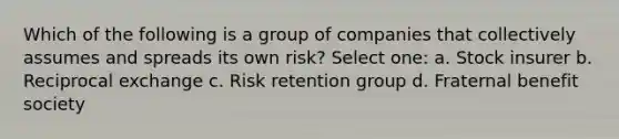 Which of the following is a group of companies that collectively assumes and spreads its own risk? Select one: a. Stock insurer b. Reciprocal exchange c. Risk retention group d. Fraternal benefit society