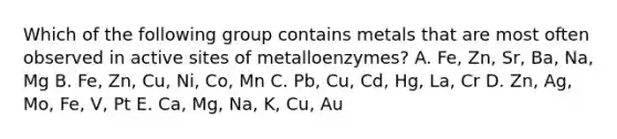 Which of the following group contains metals that are most often observed in active sites of metalloenzymes? A. Fe, Zn, Sr, Ba, Na, Mg B. Fe, Zn, Cu, Ni, Co, Mn C. Pb, Cu, Cd, Hg, La, Cr D. Zn, Ag, Mo, Fe, V, Pt E. Ca, Mg, Na, K, Cu, Au