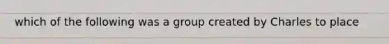 which of the following was a group created by Charles to place