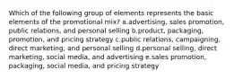 Which of the following group of elements represents the basic elements of the promotional mix? a.advertising, sales promotion, public relations, and personal selling b.product, packaging, promotion, and pricing strategy c.public relations, campaigning, direct marketing, and personal selling d.personal selling, direct marketing, social media, and advertising e.sales promotion, packaging, social media, and pricing strategy