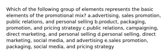 Which of the following group of elements represents the basic elements of the promotional mix? a.advertising, sales promotion, public relations, and personal selling b.product, packaging, promotion, and pricing strategy c.public relations, campaigning, direct marketing, and personal selling d.personal selling, direct marketing, social media, and advertising e.sales promotion, packaging, social media, and pricing strategy