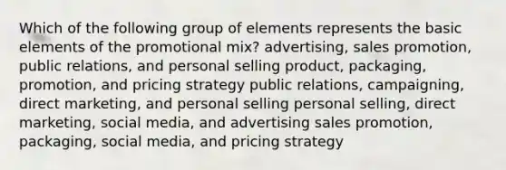 Which of the following group of elements represents the basic elements of the promotional mix? advertising, sales promotion, public relations, and personal selling product, packaging, promotion, and pricing strategy public relations, campaigning, direct marketing, and personal selling personal selling, direct marketing, social media, and advertising sales promotion, packaging, social media, and pricing strategy