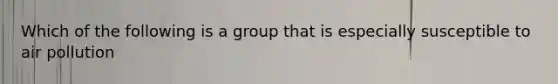 Which of the following is a group that is especially susceptible to air pollution