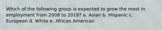 Which of the following group is expected to grow the most in employment from 2008 to 2018? a. Asian b. Hispanic c. European d. White e. African American