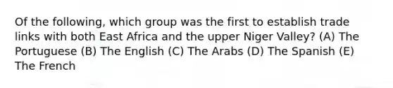 Of the following, which group was the first to establish trade links with both East Africa and the upper Niger Valley? (A) The Portuguese (B) The English (C) The Arabs (D) The Spanish (E) The French