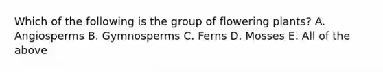 Which of the following is the group of flowering plants? A. Angiosperms B. Gymnosperms C. Ferns D. Mosses E. All of the above