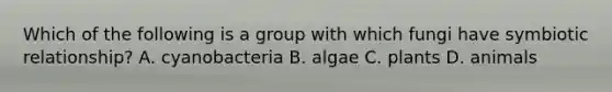 Which of the following is a group with which fungi have symbiotic relationship? A. cyanobacteria B. algae C. plants D. animals