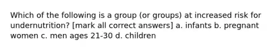 Which of the following is a group (or groups) at increased risk for undernutrition? [mark all correct answers] a. infants b. pregnant women c. men ages 21-30 d. children