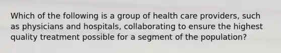 Which of the following is a group of health care providers, such as physicians and hospitals, collaborating to ensure the highest quality treatment possible for a segment of the population?