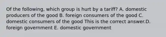 Of the​ following, which group is hurt by a​ tariff? A. domestic producers of the good B. foreign consumers of the good C. domestic consumers of the good This is the correct answer.D. foreign government E. domestic government