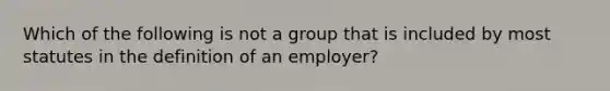 Which of the following is not a group that is included by most statutes in the definition of an employer?