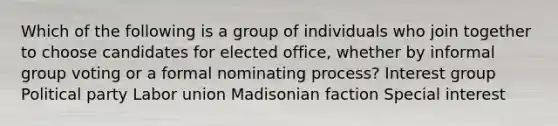 Which of the following is a group of individuals who join together to choose candidates for elected office, whether by informal group voting or a formal nominating process? Interest group Political party Labor union Madisonian faction Special interest