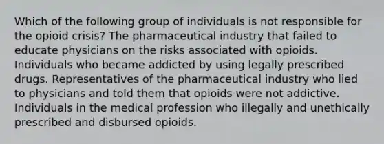 Which of the following group of individuals is not responsible for the opioid crisis? The pharmaceutical industry that failed to educate physicians on the risks associated with opioids. Individuals who became addicted by using legally prescribed drugs. Representatives of the pharmaceutical industry who lied to physicians and told them that opioids were not addictive. Individuals in the medical profession who illegally and unethically prescribed and disbursed opioids.