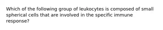 Which of the following group of leukocytes is composed of small spherical cells that are involved in the specific immune response?