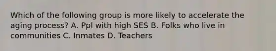 Which of the following group is more likely to accelerate the aging process? A. Ppl with high SES B. Folks who live in communities C. Inmates D. Teachers