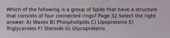 Which of the following is a group of lipids that have a structure that consists of four connected rings? Page 32 Select the right answer. A) Waxes B) Phospholipids C) Lipoproteins E) Triglycerides F) Steroids G) Glycoproteins