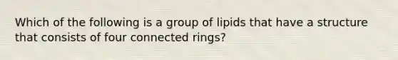 Which of the following is a group of lipids that have a structure that consists of four connected rings?