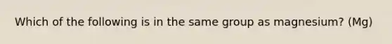 Which of the following is in the same group as magnesium? (Mg)