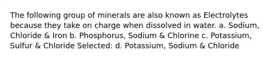 The following group of minerals are also known as Electrolytes because they take on charge when dissolved in water. a. Sodium, Chloride & Iron b. Phosphorus, Sodium & Chlorine c. Potassium, Sulfur & Chloride Selected: d. Potassium, Sodium & Chloride