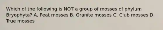 Which of the following is NOT a group of mosses of phylum Bryophyta? A. Peat mosses B. Granite mosses C. Club mosses D. True mosses