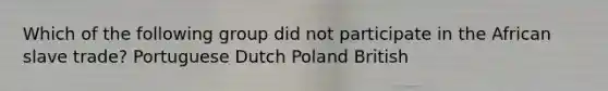 Which of the following group did not participate in the African slave trade? Portuguese Dutch Poland British