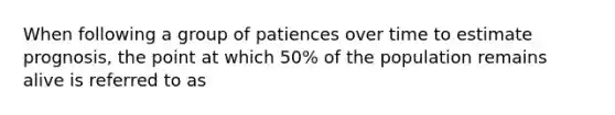 When following a group of patiences over time to estimate prognosis, the point at which 50% of the population remains alive is referred to as