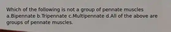 Which of the following is not a group of pennate muscles a.Bipennate b.Tripennate c.Multipennate d.All of the above are groups of pennate muscles.