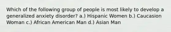 Which of the following group of people is most likely to develop a generalized anxiety disorder? a.) Hispanic Women b.) Caucasion Woman c.) African American Man d.) Asian Man