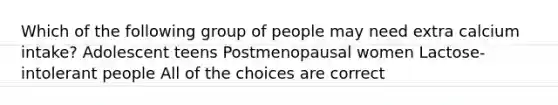 Which of the following group of people may need extra calcium intake? Adolescent teens Postmenopausal women Lactose-intolerant people All of the choices are correct