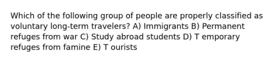 Which of the following group of people are properly classified as voluntary long-term travelers? A) Immigrants B) Permanent refuges from war C) Study abroad students D) T emporary refuges from famine E) T ourists