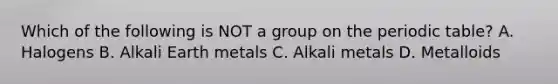 Which of the following is NOT a group on <a href='https://www.questionai.com/knowledge/kIrBULvFQz-the-periodic-table' class='anchor-knowledge'>the periodic table</a>? A. Halogens B. Alkali Earth metals C. Alkali metals D. Metalloids