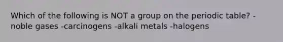 Which of the following is NOT a group on the periodic table? -noble gases -carcinogens -alkali metals -halogens