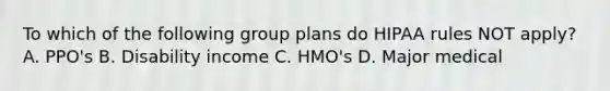 To which of the following group plans do HIPAA rules NOT apply? A. PPO's B. Disability income C. HMO's D. Major medical