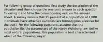 For following group of questions first study the description of the situation and then choose the one best answer to each question following it and fill in the corresponding oval on the answer sheet. A survey reveals that 25 percent of a population of 1,000 individuals have attached earlobes (are homozygous ecessive for the trait). For the following questions, assume that the population fits the parameters of the Hardy-Weinberg law. Unlike most natural populations, this population is best characterized in which of the following ways?