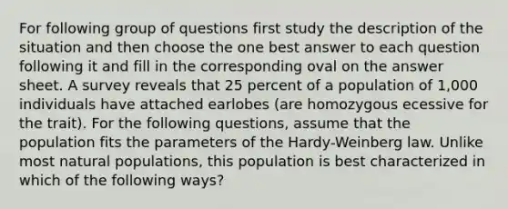 For following group of questions first study the description of the situation and then choose the one best answer to each question following it and fill in the corresponding oval on the answer sheet. A survey reveals that 25 percent of a population of 1,000 individuals have attached earlobes (are homozygous ecessive for the trait). For the following questions, assume that the population fits the parameters of the Hardy-Weinberg law. Unlike most natural populations, this population is best characterized in which of the following ways?