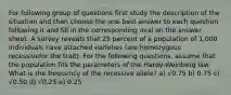 For following group of questions first study the description of the situation and then choose the one best answer to each question following it and fill in the corresponding oval on the answer sheet. A survey reveals that 25 percent of a population of 1,000 individuals have attached earlobes (are homozygous recessivefor the trait). For the following questions, assume that the population fits the parameters of the Hardy-Weinberg law. What is the frequency of the recessive allele? a) √0.75 b) 0.75 c) √0.50 d) √0.25 e) 0.25