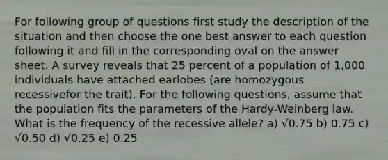 For following group of questions first study the description of the situation and then choose the one best answer to each question following it and fill in the corresponding oval on the answer sheet. A survey reveals that 25 percent of a population of 1,000 individuals have attached earlobes (are homozygous recessivefor the trait). For the following questions, assume that the population fits the parameters of the Hardy-Weinberg law. What is the frequency of the recessive allele? a) √0.75 b) 0.75 c) √0.50 d) √0.25 e) 0.25