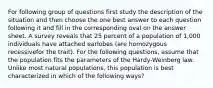 For following group of questions first study the description of the situation and then choose the one best answer to each question following it and fill in the corresponding oval on the answer sheet. A survey reveals that 25 percent of a population of 1,000 individuals have attached earlobes (are homozygous recessivefor the trait). For the following questions, assume that the population fits the parameters of the Hardy-Weinberg law. Unlike most natural populations, this population is best characterized in which of the following ways?