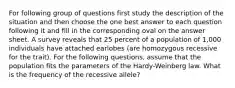 For following group of questions first study the description of the situation and then choose the one best answer to each question following it and fill in the corresponding oval on the answer sheet. A survey reveals that 25 percent of a population of 1,000 individuals have attached earlobes (are homozygous recessive for the trait). For the following questions, assume that the population fits the parameters of the Hardy-Weinberg law. What is the frequency of the recessive allele?