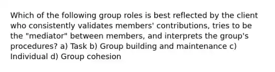 Which of the following group roles is best reflected by the client who consistently validates members' contributions, tries to be the "mediator" between members, and interprets the group's procedures? a) Task b) Group building and maintenance c) Individual d) Group cohesion