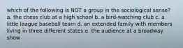 which of the following is NOT a group in the sociological sense? a. the chess club at a high school b. a bird-watching club c. a little league baseball team d. an extended family with members living in three different states e. the audience at a broadway show